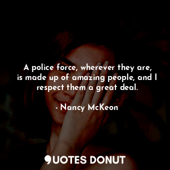A police force, wherever they are, is made up of amazing people, and I respect them a great deal.