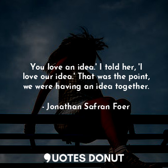 You love an idea.' I told her, 'I love our idea.' That was the point, we were having an idea together.