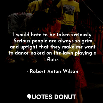  I would hate to be taken seriously. Serious people are always so grim and uptigh... - Robert Anton Wilson - Quotes Donut