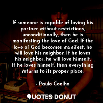 If someone is capable of loving his partner without restrictions, unconditionally, then he is manifesting the love of God. If the love of God becomes manifest, he will love his neighbor. If he loves his neighbor, he will love himself. If he loves himself, then everything returns to its proper place.