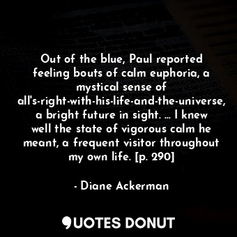 Out of the blue, Paul reported feeling bouts of calm euphoria, a mystical sense of all's-right-with-his-life-and-the-universe, a bright future in sight. ... I knew well the state of vigorous calm he meant, a frequent visitor throughout my own life. [p. 290]