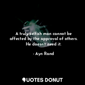 A truly selfish man cannot be affected by the approval of others. He doesn’t need it.