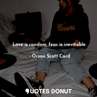 Love is random; fear is inevitable.