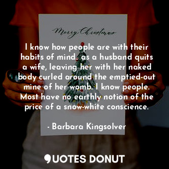 I know how people are with their habits of mind.. as a husband quits a wife, leaving her with her naked body curled around the emptied-out mine of her womb. I know people. Most have no earthly notion of the price of a snow-white conscience.