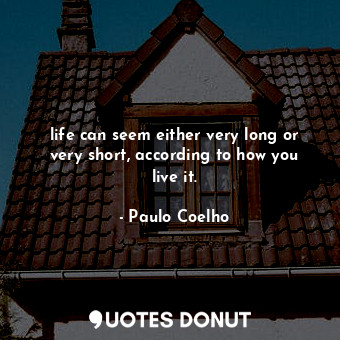 life can seem either very long or very short, according to how you live it.