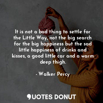 It is not a bad thing to settle for the Little Way, not the big search for the big happiness but the sad little happiness of drinks and kisses, a good little car and a warm deep thigh.