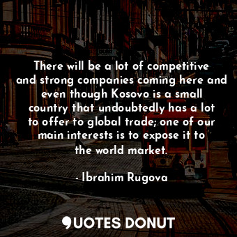 There will be a lot of competitive and strong companies coming here and even though Kosovo is a small country that undoubtedly has a lot to offer to global trade; one of our main interests is to expose it to the world market.