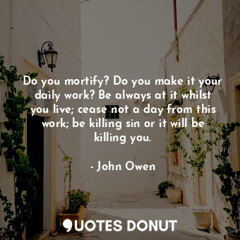 Do you mortify? Do you make it your daily work? Be always at it whilst you live; cease not a day from this work; be killing sin or it will be killing you.
