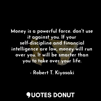 Money is a powerful force. don't use it against you. If your self-discipline and financial intelligence are low, money will run over you. It will be smarter than you to take over your life.