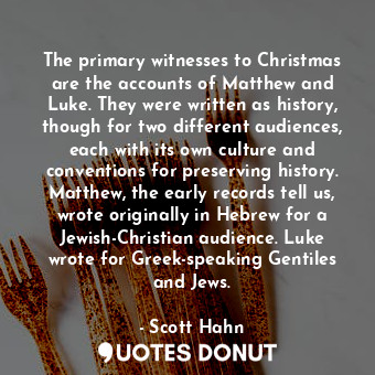 The primary witnesses to Christmas are the accounts of Matthew and Luke. They were written as history, though for two different audiences, each with its own culture and conventions for preserving history. Matthew, the early records tell us, wrote originally in Hebrew for a Jewish-Christian audience. Luke wrote for Greek-speaking Gentiles and Jews.