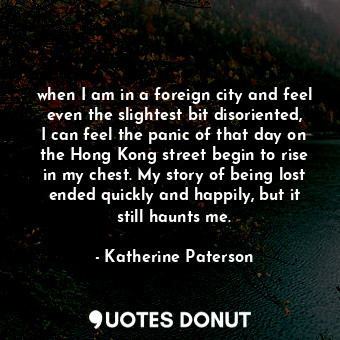 when I am in a foreign city and feel even the slightest bit disoriented, I can feel the panic of that day on the Hong Kong street begin to rise in my chest. My story of being lost ended quickly and happily, but it still haunts me.