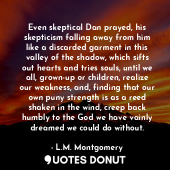 Even skeptical Dan prayed, his skepticism falling away from him like a discarded garment in this valley of the shadow, which sifts out hearts and tries souls, until we all, grown-up or children, realize our weakness, and, finding that our own puny strength is as a reed shaken in the wind, creep back humbly to the God we have vainly dreamed we could do without.