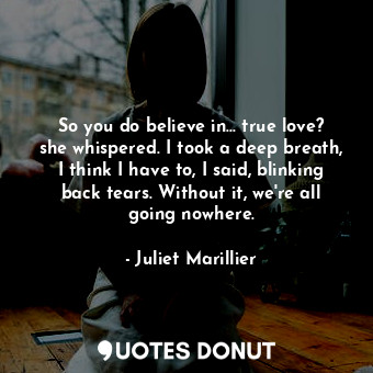 So you do believe in... true love? she whispered. I took a deep breath, I think I have to, I said, blinking back tears. Without it, we're all going nowhere.