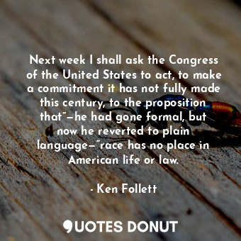Next week I shall ask the Congress of the United States to act, to make a commitment it has not fully made this century, to the proposition that”—he had gone formal, but now he reverted to plain language—“race has no place in American life or law.