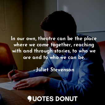 In our own, theatre can be the place where we come together, reaching with and through stories, to who we are and to who we can be.