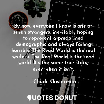 By now, everyone I know is one of seven strangers, inevitably hoping to represent a predefined demographic and always failing horribly. The Read World is the real world is The Real World is the read world. It’s the same true story, even when it isn’t.