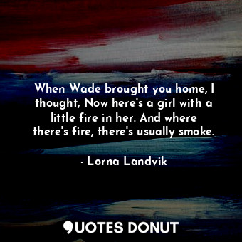  When Wade brought you home, I thought, Now here's a girl with a little fire in h... - Lorna Landvik - Quotes Donut