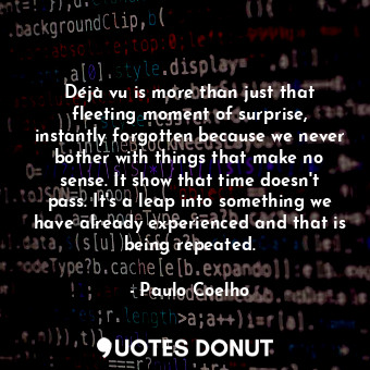 Déjà vu is more than just that fleeting moment of surprise, instantly forgotten because we never bother with things that make no sense. It show that time doesn't pass. It's a leap into something we have already experienced and that is being repeated.