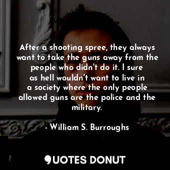 After a shooting spree, they always want to take the guns away from the people who didn&#39;t do it. I sure as hell wouldn&#39;t want to live in a society where the only people allowed guns are the police and the military.