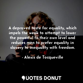 A depraved taste for equality, which impels the weak to attempt to lower the powerful to their own level and reduces men to prefer equality in slavery to inequality with freedom.