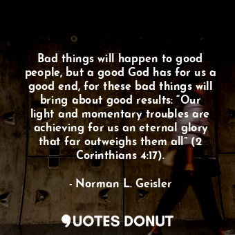 Bad things will happen to good people, but a good God has for us a good end, for these bad things will bring about good results: “Our light and momentary troubles are achieving for us an eternal glory that far outweighs them all” (2 Corinthians 4:17).