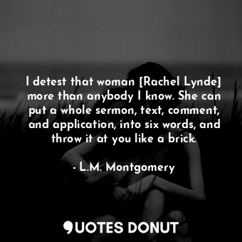 I detest that woman [Rachel Lynde] more than anybody I know. She can put a whole sermon, text, comment, and application, into six words, and throw it at you like a brick.