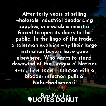 After forty years of selling wholesale industrial deodorizing supplies, one establishment is forced to open its doors to the public.  In the lingo of the trade, a salesman explains why their large institution buyers have gone elsewhere.  Who wants to stand downwind of the League o' Nations every time some freshman with a bladder infection pulls a Nebuchadnezzar?
