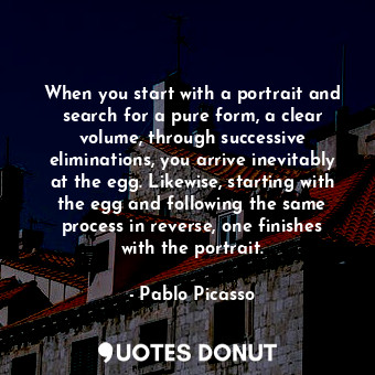 When you start with a portrait and search for a pure form, a clear volume, through successive eliminations, you arrive inevitably at the egg. Likewise, starting with the egg and following the same process in reverse, one finishes with the portrait.