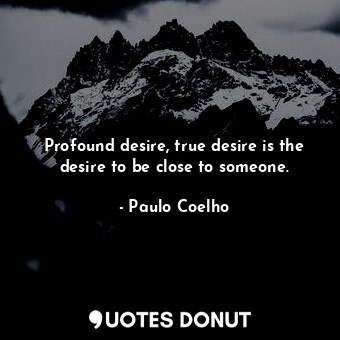 Profound desire, true desire is the desire to be close to someone.