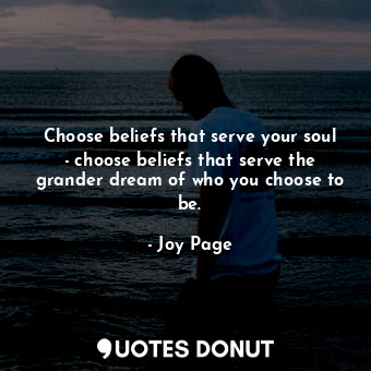 Choose beliefs that serve your soul - choose beliefs that serve the grander dream of who you choose to be.