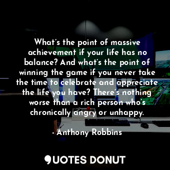 What’s the point of massive achievement if your life has no balance? And what’s the point of winning the game if you never take the time to celebrate and appreciate the life you have? There’s nothing worse than a rich person who’s chronically angry or unhappy.