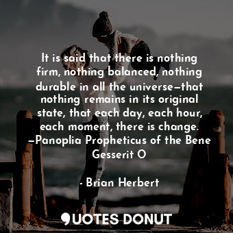 It is said that there is nothing firm, nothing balanced, nothing durable in all the universe—that nothing remains in its original state, that each day, each hour, each moment, there is change. —Panoplia Propheticus of the Bene Gesserit O