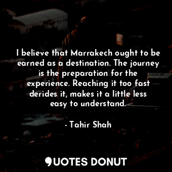 I believe that Marrakech ought to be earned as a destination. The journey is the preparation for the experience. Reaching it too fast derides it, makes it a little less easy to understand.