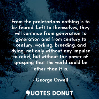 From the proletarians nothing is to be feared. Left to themselves, they will continue from generation to generation and from century to century, working, breeding, and dying, not only without any impulse to rebel, but without the power of grasping that the world could be other than it is.