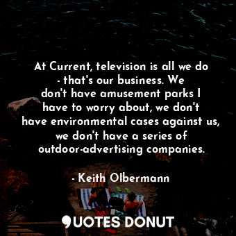 At Current, television is all we do - that&#39;s our business. We don&#39;t have amusement parks I have to worry about, we don&#39;t have environmental cases against us, we don&#39;t have a series of outdoor-advertising companies.