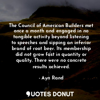 The Council of American Builders met once a month and engaged in no tangible activity beyond listening to speeches and sipping an inferior brand of root beer. Its membership did not grow fast in quantity or quality. There were no concrete results achieved.