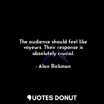 The audience should feel like voyeurs. Their response is absolutely crucial.