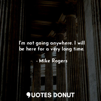  I&#39;m not going anywhere. I will be here for a very long time.... - Mike Rogers - Quotes Donut