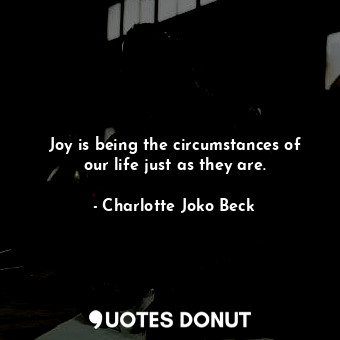 Joy is being the circumstances of our life just as they are.