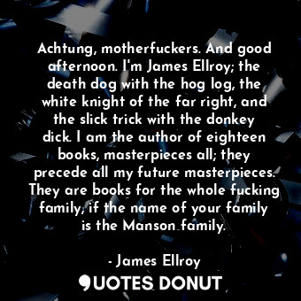 Achtung, motherfuckers. And good afternoon. I'm James Ellroy; the death dog with the hog log, the white knight of the far right, and the slick trick with the donkey dick. I am the author of eighteen books, masterpieces all; they precede all my future masterpieces. They are books for the whole fucking family, if the name of your family is the Manson family.