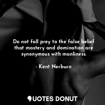 Do not fall prey to the false belief that mastery and domination are synonymous with manliness.