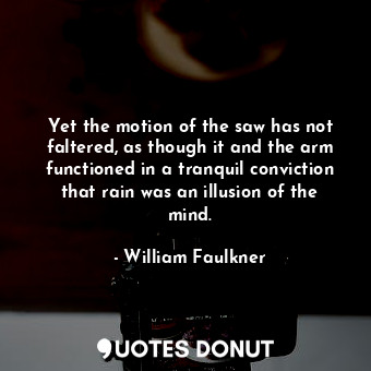 Yet the motion of the saw has not faltered, as though it and the arm functioned in a tranquil conviction that rain was an illusion of the mind.