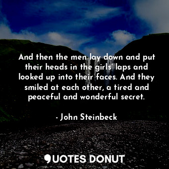 And then the men lay down and put their heads in the girls’ laps and looked up into their faces. And they smiled at each other, a tired and peaceful and wonderful secret.