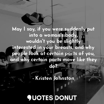 May I say, if you were suddenly put into a woman&#39;s body, wouldn&#39;t you be slightly interested in your breasts, and why people look at certain parts of you, and why certain parts move like they do?