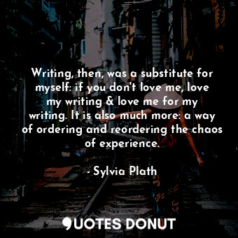 Writing, then, was a substitute for myself: if you don't love me, love my writing &amp; love me for my writing. It is also much more: a way of ordering and reordering the chaos of experience.
