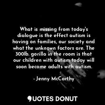What is missing from today&#39;s dialogue is the effect autism is having on families, our society and what the unknown factors are. The 300lb. gorilla in the room is that our children with autism today will soon become adults with autism.