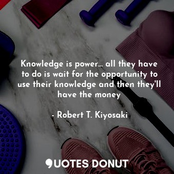 Knowledge is power... all they have to do is wait for the opportunity to use their knowledge and then they'll have the money