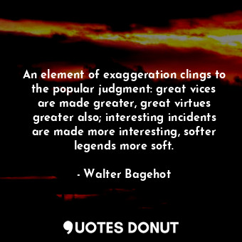 An element of exaggeration clings to the popular judgment: great vices are made greater, great virtues greater also; interesting incidents are made more interesting, softer legends more soft.