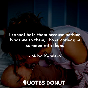 I cannot hate them because nothing binds me to them; I have nothing in common with them.