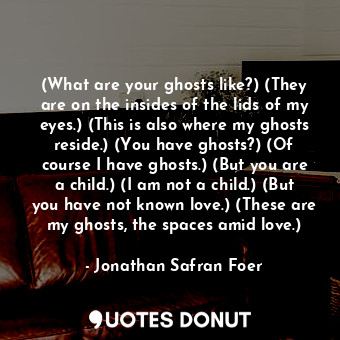 (What are your ghosts like?) (They are on the insides of the lids of my eyes.) (This is also where my ghosts reside.) (You have ghosts?) (Of course I have ghosts.) (But you are a child.) (I am not a child.) (But you have not known love.) (These are my ghosts, the spaces amid love.)